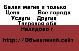 Белая магия и только. › Цена ­ 100 - Все города Услуги » Другие   . Тверская обл.,Нелидово г.